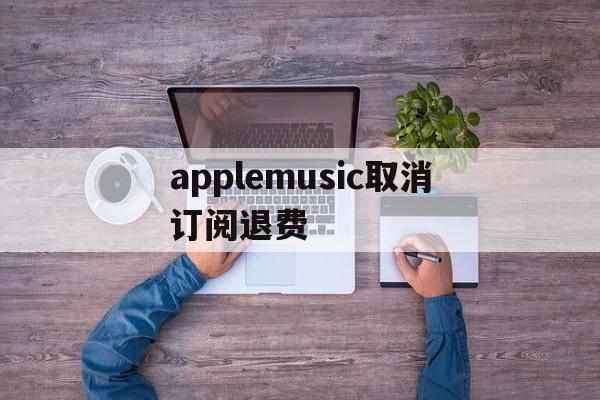 applemusic取消订阅退费(applemusic取消订阅还能使用吗)